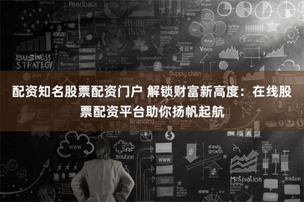 配资知名股票配资门户 解锁财富新高度：在线股票配资平台助你扬帆起航
