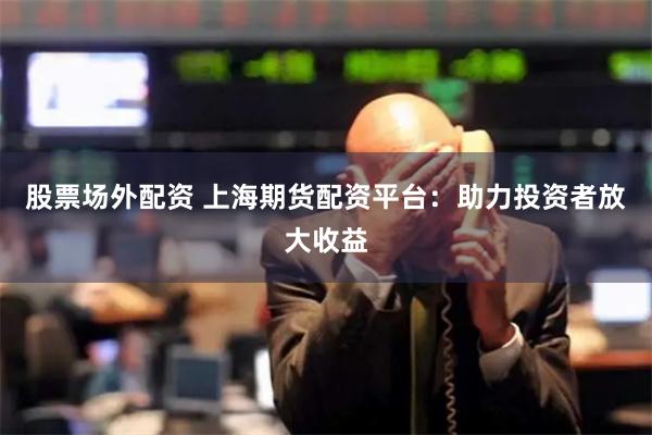 股票场外配资 上海期货配资平台：助力投资者放大收益